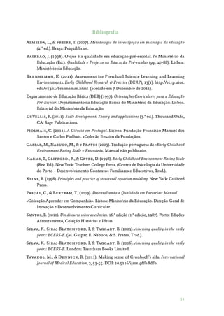 31
Bibliografia
Almeida, L.,  Freire, T. (2007). Metodologia da investigação em psicologia da educação
(4.ª ed.). Braga: Psiquilibrios.
Bairrão, J. (1998). O que é a qualidade em educação pré-escolar. In Ministério da
Educação (Ed.). Qualidade e Projecto na Educação Pré-escolar (pp. 47-88). Lisboa:
Ministério da Educação.
Brenneman, K. (2011). Assessment for Preschool Science Learning and Learning
Environments. Early Childhood Research  Practice (ECRP), 13(1). http://ecrp.uiuc.
edu/v13n1/brenneman.html  (acedido em 7 Dezembro de 2011).
Departamento de Educação Básica (DEB) (1997). Orientações Curriculares para a Educação
Pré-Escolar. Departamento da Educação Básica do Ministério da Educação. Lisboa.
Editorial do Ministério da Educação.
DeVellis, R. (2011). Scale development: Theory and applications (3.ª ed.). Thousand Oaks,
CA: Sage Publications.
Fiolhais, C. (2011). A Ciência em Portugal. Lisboa: Fundação Francisco Manuel dos
Santos e Carlos Fiolhais. «Coleção Ensaios da Fundação».
Gaspar, M., Nabuco, M.,  e Prates (2003). Tradução portuguesa da «Early Childhood
Environment Rating Scale – Extended». Manual não publicado.
Harms, T., Clifford., R.,  Cryer, D. (1998). Early Childhood Environment Rating Scale
(Rev. Ed.). New York: Teachers College Press. (Centro de Psicologia da Universidade
do Porto – Desenvolvimento Contextos Familiares e Educativos, Trad.).
Kline, R. (1998). Principles and practice of structural equation modeling. New York: Guilford
Press.
Pascal, C.,  Bertram, T., (2009). Desenvolvendo a Qualidade em Parcerias: Manual.
«Colecção Aprender em Companhia». Lisboa: Ministério da Educação. Direção-Geral de
Inovação e Desenvolvimento Curricular.
Santos, B. (2010). Um discurso sobre as ciências. 16.ª edição (1.ª edição, 1987). Porto: Edições
Afrontamento, Coleção Histórias e Ideias.
Sylva, K., Siraj-Blatchford, I,  Taggart, B. (2003). Assessing quality in the early
years: ECERS-E. (M. Gaspar, E. Nabuco,  S. Prates, Trad.).
Sylva, K., Siraj-Blatchford, I,  Taggart, B. (2006). Assessing quality in the early
years: ECERS-E. London: Trentham Books Limited.
Tavakol, M.,  Dennick, R. (2011). Making sense of Cronbach’s alfa. International
Journal of Medical Education, 2, 53-55. DOI: 10.5116/ijme.4dfb.8dfb.
 