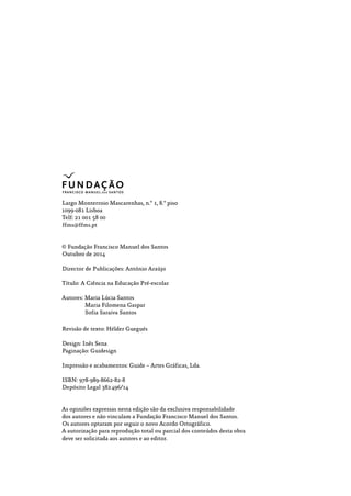 Largo Monterroio Mascarenhas, n.º 1, 8.º piso
1099­‑081 Lisboa
Telf: 21 001 58 00
ffms@ffms.pt
© Fundação Francisco Manuel dos Santos
Outubro de 2014
Director de Publicações: António Araújo
Título: A Ciência na Educação Pré-escolar
Autores: Maria Lúcia Santos
Maria Filomena Gaspar
Sofia Saraiva Santos
Revisão de texto: Hélder Guegués
Design: Inês Sena
Paginação: Guidesign
Impressão e acabamentos: Guide – Artes Gráficas, Lda.
ISBN: 978-989-8662-82-8
Depósito Legal 382 496/14
As opiniões expressas nesta edição são da exclusiva responsabilidade
dos autores e não vinculam a Fundação Francisco Manuel dos Santos.
Os autores optaram por seguir o novo Acordo Ortográfico.
A autorização para reprodução total ou parcial dos conteúdos desta obra
deve ser solicitada aos autores e ao editor.
 