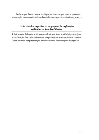 41
Indique por favor, caso se verifique, as fontes a que recorre para obter
informação nas áreas cientificas abordadas neste questionário (livros, sites,…)
IV. Atividades, experiências ou projetos de exploração
realizados na área das Ciências
Solicitação de Relato de prática contendo descrição da atividade/projeto (con‑
textualização, descrição e objetivos) e registo(s)s de observações das crianças.
Desenhos com a representação das observações das crianças e fotografias.
 