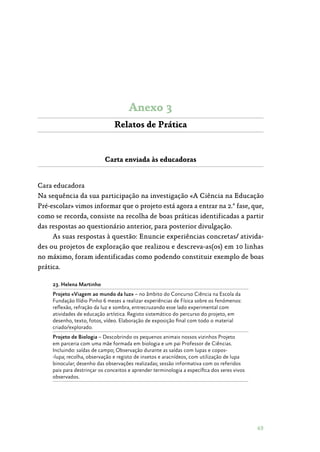 49
Anexo 3
Relatos de Prática
Carta enviada às educadoras
Cara educadora
Na sequência da sua participação na investigação «A Ciência na Educação
Pré-escolar» vimos informar que o projeto está agora a entrar na 2.ª fase, que,
como se recorda, consiste na recolha de boas práticas identificadas a partir
das respostas ao questionário anterior, para posterior divulgação.
As suas respostas à questão: Enuncie experiências concretas/ ativida‑
des ou projetos de exploração que realizou e descreva-as(os) em 10 linhas
no máximo, foram identificadas como podendo constituir exemplo de boas
prática.
23. Helena Martinho
Projeto «Viagem ao mundo da luz» – no âmbito do Concurso Ciência na Escola da
Fundação Ilídio Pinho 6 meses a realizar experiências de Física sobre os fenómenos:
reflexão, refração da luz e sombra, entrecruzando esse lado experimental com
atividades de educação artística. Registo sistemático do percurso do projeto, em
desenho, texto, fotos, vídeo. Elaboração de exposição final com todo o material
criado/explorado.
Projeto de Biologia – Descobrindo os pequenos animais nossos vizinhos Projeto
em parceria com uma mãe formada em biologia e um pai Professor de Ciências.
Incluindo: saídas de campo; Observação durante as saídas com lupas e copos­
‑lupa; recolha, observação e registo de insetos e aracnídeos, com utilização de lupa
binocular; desenho das observações realizadas; sessão informativa com os referidos
pais para destrinçar os conceitos e aprender terminologia a específica dos seres vivos
observados.
 