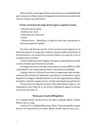 50
Nesse contexto, vimos agora solicitar mais uma vez a sua disponibilidade
para continuar a colaborar nesta investigação escrevendo um texto sobre cada
uma das temáticas que identificou.
O texto, em formato de artigo, deverá seguir as seguintes normas:
• Identificação da autora
• Endereço de e-mail
• Instituição que representa
• Título
• Palavras-chave – Identifique as palavras-chave que representam as
ideias principais do trabalho
Os textos não deverão exceder 10 000 caracteres (sem espaços) ou 16
000 (com espaços). A equipa que coordena o projeto poderá pronunciar-se
favoravelmente a um número de caracteres inferior ou superior a este se
considerar que se justifica.
O texto não deverá conter imagens, mas apenas a indicação do sítio onde
a autora considera que deverão ser inseridas.
As imagens deverão ser enviadas como anexo, no formato JPEG ou TIFF
e não poderão estar condensadas de forma a não perderem qualidade.
A equipa reserva-se o direito de selecionar as imagens que serão inseridas,
tendo por base critérios de adequação e pertinência e atendendo ao espaço
disponível. As imagens remetidas poderão ser alvo de composição para adequa‑
ção gráfica e deverão, sempre, possuir a devida autorização para publicação.
O texto deverá ser digitado em fonte Times New Roman, corpo 12, com
espaçamento entre linhas de 1,5. As fontes e bibliografia seguem as mesmas
normas mas em corpo 10.
Norma para citações bibliográficas:
Livro: Apelido, Nome. Título do livro em itálico: subtítulo. Edição. Cidade:
Editora, ano, p. ou pp.
Capítulo de livro: Apelido/Sobrenome, Nome. Título do capítulo ou parte
do livro. In: Título do livro em itálico. Edição. Cidade: Editora, ano, p. x-y.
 