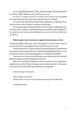 51
Revista: Apelido/Sobrenome, Nome. Título do artigo. Título do periódico
em itálico. Cidade: Editora, vol., fascículo, p. x-y, ano.	
Os textos e as imagens deverão ser enviados para o endereço: @ com pedido
de comprovativo de leitura de modo a garantir que foi recebido.
Os textos serão devidamente apreciados e poderão ser sugeridas altera‑
ções aos autores até se chegar à versão para publicação.
Prevemos que alguns textos poderão não ser inseridos na publicação que
será feita sobre o projeto, nomeadamente por questões de espaço disponível.
Se assim for, esses textos serão publicados na revista Cadernos de Educação
de Infância.
Poderá seguir como orientação a seguinte estrutura para o texto:
Introdução (explicar de forma curta e abrangente o assunto sobre o que vai
escrever de forma a que qualquer leitor perceba do que se trata);
Desenvolvimento ou corpo do texto (a contextualização ou identificação
da situação inicial e descrição do seu projeto/atividade/experiência e a sua
justificação teórica; intenções pedagógicas e resultados alcançados);
Conclusão ou remate final reforçando uma ideia central ou avaliação
global da experiência/atividade/projeto narrado.
Mas não se prenda! O objetivo é termos o relato de uma experiência
significativa, escrita de forma clara para que outros possam ler e não apenas
se sentirem mais informados mas também mais inspirados.
Data de entrega: 31 de Agosto.
Bom trabalho e boas férias!
Desde já aceite os nossos sinceros agradecimentos pela sua colaboração.
A equipa do projeto
 