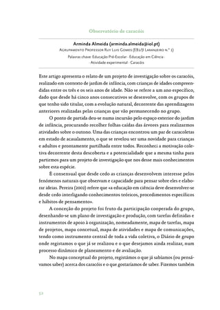 52
Observatório de caracóis
Arminda Almeida (arminda.almeida@iol.pt)
Agrupamento Professor Ruy Luis Gomes (EB1/JI Laranjeiro n.º 1)
Palavras chave: Educação Pré-Escolar · Educação em Ciência ·
· Atividade experimental · Caracóis
Este artigo apresenta o relato de um projeto de investigação sobre os caracóis,
realizado em contexto de jardim de infância, com crianças de idades compreen‑
didas entre os três e os seis anos de idade. Não se refere a um ano específico,
dado que desde há cinco anos consecutivos se desenvolve, com os grupos de
que tenho sido titular, com a evolução natural, decorrente das aprendizagens
anteriores realizadas pelas crianças que vão permanecendo no grupo.
O ponto de partida deu-se numa incursão pelo espaço exterior do jardim
de infância, procurando recolher folhas caídas das árvores para realizarmos
atividades sobre o outono. Uma das crianças encontrou um par de caracoletas
em estado de acasalamento, o que se revelou ser uma novidade para crianças
e adultos e prontamente partilhada entre todos. Reconheci a motivação cole‑
tiva decorrente desta descoberta e a potencialidade que a mesma tinha para
partirmos para um projeto de investigação que nos desse mais conhecimentos
sobre esta espécie.
É consensual que desde cedo as crianças desenvolvem interesse pelos
fenómenos naturais que observam e capacidade para pensar sobre eles e elabo‑
rar ideias. Pereira (2002) refere que «a educação em ciência deve desenvolver-se
desde cedo interligando conhecimentos teóricos, procedimentos específicos
e hábitos de pensamento».
A conceção do projeto foi fruto da participação cooperada do grupo,
desenhando-se um plano de investigação e produção, com tarefas definidas e
instrumentos de apoio à organização, nomeadamente, mapa de tarefas, mapa
de projetos, mapa concetual, mapa de atividades e mapa de comunicações,
tendo como instrumento central de toda a vida coletiva, o Diário de grupo
onde registamos o que já se realizou e o que desejamos ainda realizar, num
processo dinâmico de planeamento e de avaliação.
No mapa conceptual do projeto, registámos o que já sabíamos (ou pensá‑
vamos saber) acerca dos caracóis e o que gostaríamos de saber. Fizemos também
 