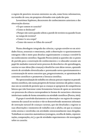 53
o registo de possíveis recursos existentes na sala, como livros informativos,
ou trazidos de casa, em pesquisas efetuadas com ajuda dos pais.
Levantámos hipóteses, decorrentes de conhecimentos anteriores e das
observações diretas:
• O que comem os caracóis?
• Como se deslocam?
• Porque não caem quando sobem a parede do terrário ou quando ficam
na tampa do terrário?
• Como é o seu corpo?
• Como vão nascer os filhos do caracol?
Numa abordagem integrada das ciências, o grupo envolve-se em ativi‑
dades físicas, sensoriais e emocionais, onde a observação e o questionamento
emergem e dão o mote para desafiar cognitivamente a criança e envolvê-la
no conhecimento científico. Segundo Pereira (2002) as questões são «o ponto
de partida para a construção do conhecimento» e o educador assume um
papel de mediador essencial neste processo de descoberta e de aprendizagem,
«aceitar as suas ideias (das crianças) e desafiá-las com ideias novas», apoiando
através de atividades diversificadas e provocando novos questionamentos e
a estruturação de novos conceitos que, progressivamente, se aproximam dos
conceitos científicos e promovem a literacia científica.
Na operacionalização do trabalho em ciências procuro respeitar os procedi‑
mentos científicos, não numa perspetiva de formar cientistas «de palmo e meio»,
mas sim no sentido de permitir que as crianças se apropriem de competências
básicas que irão funcionar como ferramentas futuras de apoio ao raciocínio
«os processos da ciência correspondem às formas de raciocínio e destrezas
intelectuais usadas de forma sistemática na atividade científica» (Pereira, 2002).
O grupo é envolvido diariamente na observação e no registo do compor‑
tamento do caracol no terrário e vão-se desenvolvendo momentos informais
de interação natural de crianças curiosas, que são desafiadas a registar as
suas observações e momentos de trabalho com o adulto, em que as crianças
estão atentas e envolvidas em atividades intencionalmente mais dirigidas.
Trabalham-se conceitos matemáticos (contagens, recolha de dados, represen‑
tações, comparações, etc.), a par de atividades experimentais e de investigação
sobre os caracóis:
 