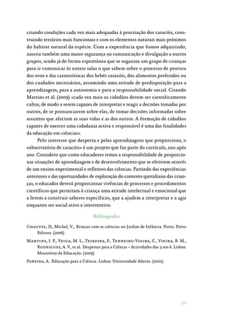 57
criando condições cada vez mais adequadas à procriação dos caracóis, cons‑
truindo terrários mais funcionais e com os elementos naturais mais próximos
do habitat natural da espécie. Com a experiência que fomos adquirindo,
nasceu também uma maior segurança na comunicação e divulgação a outros
grupos, sendo já de forma espontânea que se organiza um grupo de crianças
para ir comunicar às outras salas o que sabem sobre o processo de postura
dos ovos e das caraterísticas dos bebés caracóis, dos alimentos preferidos ou
dos cuidados necessários, assumindo uma atitude de predisposição para a
aprendizagem, para a autonomia e para a responsabilidade social. Citando
Martins et al. (2009) «cada vez mais os cidadãos devem ser cientificamente
cultos, de modo a serem capazes de interpretar e reagir a decisões tomadas por
outros, de se pronunciarem sobre elas, de tomar decisões informadas sobre
assuntos que afectam as suas vidas e as dos outros. A formação de cidadãos
capazes de exercer uma cidadania activa e responsável é uma das finalidades
da educação em ciências».
Pelo interesse que desperta e pelas aprendizagens que proporciona, o
«observatório de caracóis» é um projeto que faz parte do currículo, ano após
ano. Considero que como educadores temos a responsabilidade de proporcio‑
nar situações de aprendizagem e de desenvolvimento que se efetivem através
de um ensino experimental e reflexivo das ciências. Partindo das experiências
anteriores e das oportunidades de exploração do contexto quotidiano das crian‑
ças, o educador deverá proporcionar vivências de processos e procedimentos
científicos que permitam à criança uma atitude intelectual e emocional que
a levem a construir saberes específicos, que a ajudem a interpretar e a agir
enquanto ser social ativo e interventivo.
Bibliografia
Chauvel, D., Michel, V.,. Brincar com as ciências no Jardim de Infância. Porto. Porto
Editora. (2006)
Martins, I. P., Veiga, M. L., Teixeira, F., Tenreiro-Vieira, C., Vieira, R. M.,
Rodrigues, A. V., et al.. Despertar para a Ciência – Actividades dos 3 aos 6. Lisboa:
Ministério da Educação. (2009).
Pereira, A.. Educação para a Ciência. Lisboa: Universidade Aberta. (2002).
 