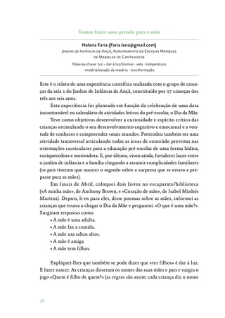 58
Vamos fazer uma prenda para a mãe
Helena Faria (Faria.lena@gmail.com)
Jardim de Infância de Ançã, Agrupamento de Escolas Marques
de Marialva de Cantanhede
Palavras-chave: luz – dar à luz/alumiar · vela · temperatura
· matéria/estado da matéria · transformação.
Este é o relato de uma experiência científica realizada com o grupo de crian‑
ças da sala 1 do Jardim de Infância de Ançã, constituído por 17 crianças dos
três aos seis anos.
Esta experiência foi planeada em função da celebração de uma data
incontornável no calendário de atividades letivas do pré-escolar, o Dia da Mãe.
Teve como objetivos desenvolver a curiosidade e espírito crítico das
crianças estimulando o seu desenvolvimento cognitivo e emocional e a von‑
tade de conhecer e compreender «mais mundo». Pretendeu também ser uma
atividade transversal articulando todas as áreas de conteúdo previstas nas
orientações curriculares para a educação pré-escolar de uma forma lúdica,
enriquecedora e motivadora. E, por último, visou ainda, fortalecer laços entre
o jardim de infância e a família chegando a assumir cumplicidades familiares
(os pais tiveram que manter o segredo sobre a surpresa que se estava a pre‑
parar para as mães).
Em finais de Abril, coloquei dois livros no escaparate/biblioteca
(«A minha mãe», de Anthony Brown, e «Coração de mãe», de Isabel Minhós
Martins). Depois, li-os para eles, disse poemas sobre as mães, informei as
crianças que estava a chegar o Dia da Mãe e perguntei: «O que é uma mãe?».
Surgiram respostas como:
• A mãe é uma adulta.
• A mãe faz a comida.
• A mãe usa saltos altos.
• A mãe é amiga.
• A mãe tem filhos.
Expliquei-lhes que também se pode dizer que «ter filhos» é dar à luz.
É fazer nascer. As crianças disseram os nomes das suas mães e pais e surgiu o
jogo «Quem é filho de quem?» (as regras são assim: cada criança diz o nome
 