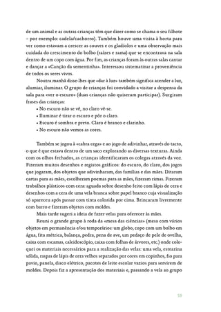 59
de um animal e as outras crianças têm que dizer como se chama o seu filhote
– por exemplo: cadela/cachorro). Também houve uma visita à horta para
ver como estavam a crescer as couves e os gladíolos e uma observação mais
cuidada do crescimento do bolbo (raízes e rama) que se encontrava na sala
dentro de um copo com água. Por fim, as crianças foram às outras salas cantar
e dançar a «Canção da sementinha». Interessou sistematizar a proveniência
de todos os seres vivos.
Noutra manhã disse-lhes que «dar à luz» também significa acender a luz,
alumiar, iluminar. O grupo de crianças foi convidado a visitar a despensa da
sala para «ver o escuro» (duas crianças não quiseram participar). Surgiram
frases das crianças:
• No escuro não se vê, no claro vê-se.
• Iluminar é tirar o escuro e pôr o claro.
• Escuro é sombra e preto. Claro é branco e clarinho.
• No escuro não vemos as cores.
Também se jogou à «cabra cega» e ao jogo de adivinhar, através do tacto,
o que é que estava dentro de um saco explorando as diversas texturas. Ainda
com os olhos fechados, as crianças identificaram os colegas através da voz.
Fizeram muitos desenhos e registos gráficos: do escuro, do claro, dos jogos
que jogaram, dos objetos que adivinharam, das famílias e das mães. Ditaram
cartas para as mães, escolheram poemas para as mães, fizeram rimas. Fizeram
trabalhos plásticos com cera: aguada sobre desenho feito com lápis de cera e
desenhos com a cera de uma vela branca sobre papel branco cuja visualização
só apareceu após passar com tinta colorida por cima. Brincaram livremente
com barro e fizeram objetos com moldes.
Mais tarde sugeri a ideia de fazer velas para oferecer às mães.
Reuni o grande grupo à roda da «mesa das ciências» (mesa com vários
objetos em permanência e/ou temporários: um globo, copo com um bolbo em
água, fita métrica, balança, pedra, pena de ave, um pedaço de pele de ovelha,
caixa com escamas, caleidoscópio, caixa com folhas de árvores, etc.) onde colo‑
quei os materiais necessários para a realização das velas: uma vela, estearina
sólida, raspas de lápis de cera velhos separados por cores em copinhos, fio para
pavio, panela, disco elétrico, pacotes de leite escolar vazios para servirem de
moldes. Depois fiz a apresentação dos materiais e, passando a vela ao grupo
 