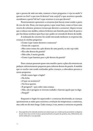 60
que a passou de mão em mão, comecei a fazer perguntas: é rija ou mole? é
quente ou fria? o que tem lá dentro? tem cor(es)? o que acontece quando
acendemos o pavio? dá luz? o que acontece à cera que derrete?
Posteriormente apresentei a estearina (em barra) como sendo a parte
de cera da vela. Disse, em traços gerais, o que iriam fazer, como se fosse uma
receita de culinária: primeiro teriam que derreter a estearina7
, depois teriam
que a colocar nos moldes, colocar lá dentro um fiozinho para fazer de pavio e
por fim deixar arrefecer para ficar rija e poder ser retirada de dentro do molde.
A realização da «receita» foi sendo executada mediante as respostas das
crianças às minhas perguntas:
• Como é que vamos derreter a estearina?
• Temos de a aquecer.
• Mas antes temos de a pôr dentro de uma panela, se não suja tudo.
• Ela cabe dentro da panela?
• Não cabe, é muito grande.
• Como é que fazemos para a pôr dentro da panela?
Duas crianças passaram quase uma manhã a partir a placa de estearina em
pedaços suficientemente pequenos para caberem dentro da panela. À medida
que as tarefas iam sendo realizadas pelas crianças, a educadora passava a
novas perguntas:
• Onde vamos ligar o fogão?
• Na ficha.
• O que vai acontecer?
• Vai ficar quente.
• É perigoso? – quis saber uma criança.
• Não, não é perigoso se tiverem cuidado e fizerem aquilo que eu digo.
• Porquê?
Enquanto o fogão foi aquecendo e a estearina derretendo, as crianças
aproximavam as mãos para sentirem a evolução da temperatura a aumentar,
mas cada vez de mais longe. Cada criança, à vez, mexeu a estearina na panela
7	 Esta experiência foi realizada somente com estearina por ser a matéria prima já existente na despensa
da sala. Seria mais correto misturar percentualmente uma parte de parafina, mas, infelizmente, não
existia verba para a sua aquisição.
 