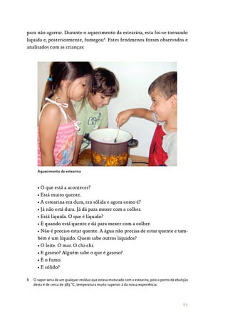 61
para não agarrar. Durante o aquecimento da estearina, esta foi-se tornando
liquida e, posteriormente, fumegou8
. Estes fenómenos foram observados e
analisados com as crianças:
Aquecimento da estearina
• O que está a acontecer?
• Está muito quente.
• A estearina era dura, era sólida e agora como é?
• Já não está dura. Já dá para mexer com a colher.
• Está líquida. O que é líquido?
• É quando está quente e dá para mexer com a colher.
• Não é preciso estar quente. A água não precisa de estar quente e tam‑
bém é um líquido. Quem sabe outros líquidos?
• O leite. O mar. O chi-chi.
• E gasoso? Alguém sabe o que é gasoso?
• É o fumo.
• E sólido?
8	 O vapor seria de um qualquer resíduo que estava misturado com a estearina, pois o ponto de ebulição
desta é de cerca de 383.ºC, temperatura muito superior à da nossa experiência.
 