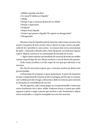 62
• Sólido é quando está duro.
• E a mesa? É sólida ou é líquida?
• Sólida.
• Porque é que a estearina deixou de ser sólida?
• Porque a aquecemos.
• E depois?
• Depois ficou líquido.
• Como é que passou a líquido? De repente ou devagarinho?
• Devagarinho.
Durante a fase de liquidificação da estearina, cada criança escreveu e/ou
marcou um pacote de leite escolar vazio e aberto no topo, cortou um peda‑
cinho de fio e prendeu-o a uma caneta – as crianças mais novas necessitaram
de ajuda – colocando-a deitada sobre a boca do pacote, servindo para segurar
o pavio. Depois, orientei-os na continuação da execução da receita:
— Agora vamos entornar um bocadinho de estearina derretida nos moldes
e juntar raspa de lápis de cera. Deixar arrefecer e tirar de dentro dos pacotes.
Cada criança escolheu a cor das raspas de cera que quis adicionar à sua
estearina.
Por fim foi necessário esperar que a estearina arrefecesse dentro dos
pacotes/moldes.
A observação foi irrequieta e quase permanente. A partir do momento
em que a temperatura da estearina já não era perigosa, permiti que as crianças,
com cuidado para não estragar, colocassem o dedo na estearina para sentirem
as alterações na consolidação da sua vela.
No dia seguinte, cada criança pegou no seu pacote/molde e sentiu que
estava finalmente frio e duro: sólido. Puderam retirar a caneta que ainda
segurava o pavio e rasgar o pacote que envolvia a vela. Finalmente o objeto
estava terminado e a surpresa estampada nas caras dos meninos.
 