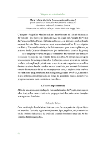 64
Viagem ao mundo da luz
Maria Helena Martinho (helenamartinho@sapo.pt)
Jardim de Infância do Vimeiro-Agrupamento de Escolas
e Jardins de Infância D. Lourenço Vicente
Palavras-chave: luz · reflexão · refração · sombra · física · arte · Reggio Emilia
O Projeto «Viagem ao Mundo da Luz», desenvolvido no Jardim de Infância
do Vimeiro – que mereceu o primeiro lugar ex-aequo na 8.ª edição do Prémio
da Fundação Ilídio Pinho «Ciência na Escola», em 2009/2010 subordinado
ao tema Artes da Física – contou com a assessoria científica do investigador
em Física, Eduardo Martinho, e de dois assessores para as artes plásticas, os
pintores Paulo Quintas e Marta Soares (pai e mãe de duas crianças do grupo).
Este Projeto procurou pesquisar fenómenos da Física em três domínios
essenciais: refração da luz, reflexão da luz e sombra. O percurso passou pelo
levantamento de ideias prévias sobre fenómenos como o arco-íris ou outros e
também pela exploração plástica dos temas. As sessões experimentais realiza‑
das dentro e fora da sala, com luz natural e artificial, em torno de fenómenos
como a decomposição da luz no seu espectro de cores, a exploração de sombras
e de reflexos, originaram múltiplos registos gráficos e verbais, discussões
muito interessantes (registadas ao longo do projeto) e muitas descobertas
progressivamente mais concretas e científicas.
1. Sessões experimentais
Além de uma sessão orientada pelo físico colaborador do Projeto, com recurso
a luz laser, sobre características da propagação da luz, criaram-se situações
nos seguintes domínios:
Refração da luz
Com a utilização de tabuleiros, frascos e tinas de vidro, cristais, objetos diver‑
sos em vidro facetado, réguas transparentes, água, espelhos, um prisma ótico
e uma fonte de luz natural ou artificial, criámos dezenas de arco-íris. As des‑
cobertas foram registadas…
 