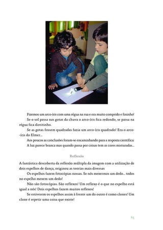 65
Fizemos um arco-íris com uma régua na rua e era muito comprido e fininho!
Se o sol passa nas gotas da chuva o arco-íris fica redondo, se passa na
régua fica direitinho.
Se as gotas fossem quadradas fazia um arco-íris quadrado! Era o arco‑
-íris do Elmer…
Aos poucos as conclusões foram-se encaminhando para a resposta científica:
A luz parece branca mas quando passa por coisas tem as cores misturadas…
Reflexão
A fantástica descoberta da reflexão múltipla da imagem com a utilização de
dois espelhos de dança, originou as teorias mais diversas
Os espelhos fazem fotocópias nossas. Se nós mexermos um dedo… todos
no espelho mexem um dedo!
Não são fotocópias. São reflexos! Um reflexo é o que no espelho está
igual a nós! Dois espelhos fazem muitos reflexos!
Se estiverem os espelhos assim à frente um do outro é como clones! Um
clone é repetir uma coisa que existe!
 