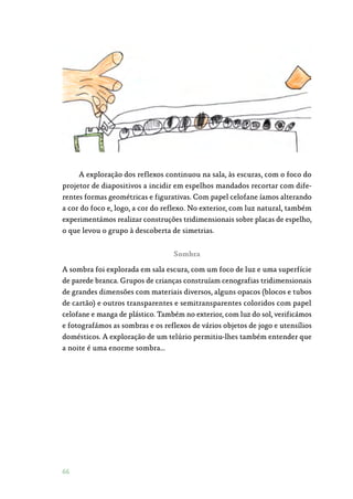 66
A exploração dos reflexos continuou na sala, às escuras, com o foco do
projetor de diapositivos a incidir em espelhos mandados recortar com dife‑
rentes formas geométricas e figurativas. Com papel celofane íamos alterando
a cor do foco e, logo, a cor do reflexo. No exterior, com luz natural, também
experimentámos realizar construções tridimensionais sobre placas de espelho,
o que levou o grupo à descoberta de simetrias.
Sombra
A sombra foi explorada em sala escura, com um foco de luz e uma superfície
de parede branca. Grupos de crianças construíam cenografias tridimensionais
de grandes dimensões com materiais diversos, alguns opacos (blocos e tubos
de cartão) e outros transparentes e semitransparentes coloridos com papel
celofane e manga de plástico. Também no exterior, com luz do sol, verificámos
e fotografámos as sombras e os reflexos de vários objetos de jogo e utensílios
domésticos. A exploração de um telúrio permitiu-lhes também entender que
a noite é uma enorme sombra…
 