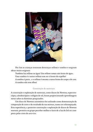 67
Por fim as crianças tentavam destrinçar reflexo e sombra e surgiram
ideias muito originais:
Também faz reflexo na água! Um reflexo somos nós feitos de água…
Uma sombra é o nosso reflexo sem ser à frente do espelho!
A sombra é preta… e o reflexo é mesmo a nossa forma de corpo e de cara.
A sombra não tem olhos!
Construção de materiais
A construção e exploração de materiais, como discos de Newton, espectros‑
cópio, caleidoscópios e relógios de sol, foram proporcionando aprendizagens
novas sobre os domínios pesquisados.
Um disco de Newton automático foi utilizado como demonstração da
composição de cores e do resultado da sua mistura, numa cor esbranquiçada.
Esta experiência, e posterior construção e exploração de discos de Newton
manuais, permitiu ao grupo perceber melhor o facto de a luz do Sol ser com‑
posta pelas cores do arco-íris.
 