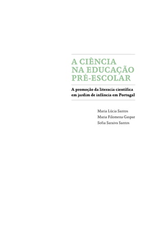 A CIÊNCIA
NA EDUCAÇÃO
PRÉ­‑ESCOLAR
A promoção da literacia científica
em jardim de infância em Portugal
Maria Lúcia Santos
Maria Filomena Gaspar
Sofia Saraiva Santos
 