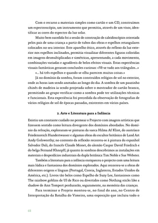 68
Com o recurso a materiais simples como cartão e um CD, construímos
um espectroscópio, um instrumento que permitiu, através de um visor, iden‑
tificar as cores do espectro da luz solar.
Muito bem sucedida foi a sessão de construção de caleidoscópios orientada
pelos pais de uma criança a partir de tubos das obras e espelhos retangulares
colocados no seu interior. Este aparelho ótico, através do reflexo da luz exte‑
rior nos espelhos inclinados, permitia visualizar diferentes figuras coloridas
em imagens desmultiplicadas e simétricas, apresentando, a cada movimento,
combinações variadas e agradáveis de belos efeitos visuais. Estas experiências
visuais fantásticas geraram conclusões curiosas: «Vê-se tudo aos triângulos…»
«… há três espelhos e quando se olha parecem muitas coisas.»
Já no domínio da sombra, foram construídos relógios de sol no exterior,
onde as horas iam sendo anotadas ao longo do dia. A sombra de um pauzinho
chinês de madeira ia sendo projetada sobre o mostrador de cartão branco,
permitindo ao grupo verificar como a sombra pode ter utilizações técnicas
e funcionais. Esta experiência foi precedida da observação de fotografias de
vários relógios de sol de épocas passadas, existentes em vários países.
2. Arte e Literatura para a Infância
Existiu um constante cuidado no permear o Projecto com imagens artísticas que
fizessem sentido como leitura divergente dos domínios abordados. No domí‑
nio da refração, exploraram-se pinturas da sueca Hilma Af Klint, do austríaco
Friedensreich Hundertwasser e algumas obras do escultor britânico de Land Art
Andy Golsworthy; no contexto da reflexão recorreu-se à pintura do espanhol
Salvador Dali, do francês Claude Monet, do alemão Caspar David Friedrich e
do belga Fernand Khnopff; já quanto às sombras descobrimos as instalações em
materiais e desperdícios industriais da dupla britânica Tim Noble e Sue Webster.
Também a literatura para a infância enriqueceu o projecto com uma leitura
mais lúdica e fantasiosa dos domínios explorados. Aqui recorreu-se a obras de
diferentes origens e línguas (Portugal, Coreia, Inglaterra, Estados Unidos da
América, etc.). Livros tão belos como Espelho de Suzy Lee, fantasiosos como
The rainbow goblins de Ul de Rico ou divertidos como Nothing sticks like a
shadow de Ann Tompert perdurarão, seguramente, na memória das crianças.
Para terminar o Projeto montou-se, no final do ano, no Centro de
Interpretação da Batalha do Vimeiro, uma exposição que incluiu todo o
 