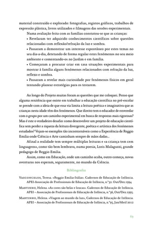69
material construído e explorado: fotografias, registos gráficos, trabalhos de
expressão plástica, livros utilizados e filmagens das sessões experimentais.
Numa avaliação feita com as famílias constatou-se que as crianças:
• Revelaram ter adquirido conhecimentos científicos sobre questões
relacionadas com reflexão/refração da luz e sombra.
• Passaram a demonstrar um interesse espontâneo por estes temas no
seu dia-a-dia, detetando de forma regular estes fenómenos no seu meio
ambiente e comentando-os no Jardim e em família.
• Começaram a procurar criar em casa situações experimentais para
mostrar à família alguns fenómenos relacionados com refração da luz,
reflexo e sombra.
• Passaram a revelar mais curiosidade por fenómenos físicos em geral
tentando planear estratégias para os testarem.
Ao longo do Projeto muitas foram as questões que me coloquei. Penso que
alguma renitência que existe em trabalhar a educação científica no pré-escolar
se prende com a ideia de que essa via limita a leitura poética e imaginativa que as
crianças nesta idade têm dos fenómenos. Que direito tem o educador de enveredar
com o grupo por um caminho experimental em busca de respostas mais rigorosas?
Mas é este o verdadeiro desafio: como desenvolver um projeto de educação cientí‑
fica sem perder a riqueza da leitura divergente, poética e artística dos fenómenos
estudados? Vejam-se exemplos tão incontornáveis como a Experiência de Reggio
Emilia onde Ciência e Arte caminham sempre de mãos dadas…
Afinal a realidade tem sempre múltiplas leituras e «a criança tem cem
linguagens», como tão bem lembrava, numa poesia, Loris Malaguzzi, grande
pedagogo de Reggio Emilia.
Assim, como em Educação, onde um caminho acaba, outro começa, novas
aventuras nos esperam, seguramente, no mundo da Ciência.
Bibliografia
Vasconcelos, Teresa. «Reggio Emilia-Itália». Cadernos de Educação de Infância.
APEI-Associação de Profissionais de Educação de Infância, n.º32. Out/Dez.1994
Martinho, Helena. «As cores são belas e loucas». Cadernos de Educação de Infância.
APEI – Associação de Profissionais de Educação de Infância, n.º36, Out/Dez.1995.
Martinho, Helena. «Viagem ao mundo da luz», Cadernos de Educação de Infância.
APEI – Associação de Profissionais de Educação de Infância, n.º95, Jan/Abril 2012
 