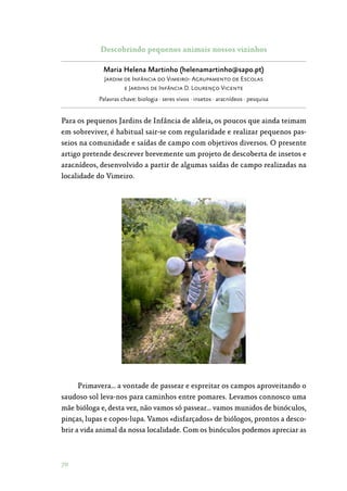 70
Descobrindo pequenos animais nossos vizinhos
Maria Helena Martinho (helenamartinho@sapo.pt)
Jardim de Infância do Vimeiro- Agrupamento de Escolas
e Jardins de Infância D. Lourenço Vicente
Palavras chave: biologia · seres vivos · insetos · aracnídeos · pesquisa
Para os pequenos Jardins de Infância de aldeia, os poucos que ainda teimam
em sobreviver, é habitual sair-se com regularidade e realizar pequenos pas‑
seios na comunidade e saídas de campo com objetivos diversos. O presente
artigo pretende descrever brevemente um projeto de descoberta de insetos e
aracnídeos, desenvolvido a partir de algumas saídas de campo realizadas na
localidade do Vimeiro.
Primavera… a vontade de passear e espreitar os campos aproveitando o
saudoso sol leva-nos para caminhos entre pomares. Levamos connosco uma
mãe bióloga e, desta vez, não vamos só passear… vamos munidos de binóculos,
pinças, lupas e copos-lupa. Vamos «disfarçados» de biólogos, prontos a desco‑
brir a vida animal da nossa localidade. Com os binóculos podemos apreciar as
 