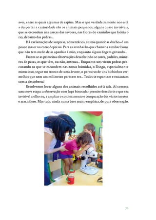 71
aves, entre as quais algumas de rapina. Mas o que verdadeiramente nos está
a despertar a curiosidade são os animais pequenos, alguns quase invisíveis,
que se escondem nas cascas das árvores, nas flores do caminho que ladeia o
rio, debaixo das pedras…
Há exclamações de surpresa, comentários, sustos quando o «bicho» é um
pouco maior ou corre depressa. Para as aranhas há que chamar a auxiliar Ivone
que não tem medo de as apanhar à mão, enquanto alguns fogem gritando…
Fazem-se as primeiras observações descobrindo-se cores, padrões, núme‑
ros de patas, os que têm, ou não, antenas… Enquanto uns viram pedras pro‑
curando os que se escondem nas zonas húmidas, o Diogo, especialmente
minucioso, segue no tronco de uma árvore, o percurso de uns bichinhos ver‑
melhos que nem um milímetro parecem ter… Todos se espantam e encantam
com a descoberta!
Resolvemos levar alguns dos animais recolhidos até à sala. Aí começa
uma nova etapa: a observação com lupa binocular permite descobrir o que era
invisível a olho nu, e ampliar o conhecimento e comparação dos vários insetos
e aracnídeos. Mas tudo ainda numa base muito empírica, de pura observação.
 