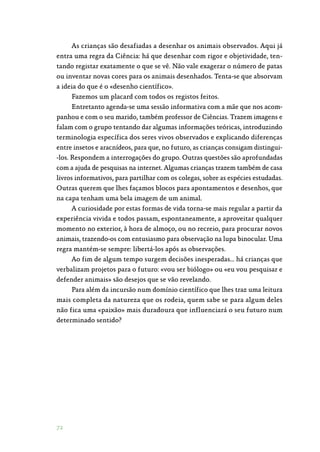 72
As crianças são desafiadas a desenhar os animais observados. Aqui já
entra uma regra da Ciência: há que desenhar com rigor e objetividade, ten‑
tando registar exatamente o que se vê. Não vale exagerar o número de patas
ou inventar novas cores para os animais desenhados. Tenta-se que absorvam
a ideia do que é o «desenho científico».
Fazemos um placard com todos os registos feitos.
Entretanto agenda-se uma sessão informativa com a mãe que nos acom‑
panhou e com o seu marido, também professor de Ciências. Trazem imagens e
falam com o grupo tentando dar algumas informações teóricas, introduzindo
terminologia específica dos seres vivos observados e explicando diferenças
entre insetos e aracnídeos, para que, no futuro, as crianças consigam distingui‑
-los. Respondem a interrogações do grupo. Outras questões são aprofundadas
com a ajuda de pesquisas na internet. Algumas crianças trazem também de casa
livros informativos, para partilhar com os colegas, sobre as espécies estudadas.
Outras querem que lhes façamos blocos para apontamentos e desenhos, que
na capa tenham uma bela imagem de um animal.
A curiosidade por estas formas de vida torna-se mais regular a partir da
experiência vivida e todos passam, espontaneamente, a aproveitar qualquer
momento no exterior, à hora de almoço, ou no recreio, para procurar novos
animais, trazendo-os com entusiasmo para observação na lupa binocular. Uma
regra mantém-se sempre: libertá-los após as observações.
Ao fim de algum tempo surgem decisões inesperadas… há crianças que
verbalizam projetos para o futuro: «vou ser biólogo» ou «eu vou pesquisar e
defender animais» são desejos que se vão revelando.
Para além da incursão num domínio científico que lhes traz uma leitura
mais completa da natureza que os rodeia, quem sabe se para algum deles
não fica uma «paixão» mais duradoura que influenciará o seu futuro num
determinado sentido?
 