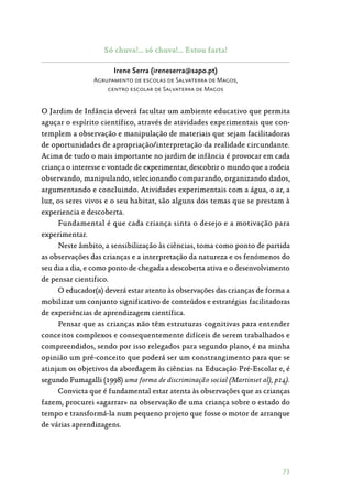 73
Só chuva!… só chuva!… Estou farta!
Irene Serra (ireneserra@sapo.pt)
Agrupamento de escolas de Salvaterra de Magos,
centro escolar de Salvaterra de Magos
O Jardim de Infância deverá facultar um ambiente educativo que permita
aguçar o espírito científico, através de atividades experimentais que con‑
templem a observação e manipulação de materiais que sejam facilitadoras
de oportunidades de apropriação/interpretação da realidade circundante.
Acima de tudo o mais importante no jardim de infância é provocar em cada
criança o interesse e vontade de experimentar, descobrir o mundo que a rodeia
observando, manipulando, selecionando comparando, organizando dados,
argumentando e concluindo. Atividades experimentais com a água, o ar, a
luz, os seres vivos e o seu habitat, são alguns dos temas que se prestam à
experiencia e descoberta.
Fundamental é que cada criança sinta o desejo e a motivação para
experimentar.
Neste âmbito, a sensibilização às ciências, toma como ponto de partida
as observações das crianças e a interpretação da natureza e os fenómenos do
seu dia a dia, e como ponto de chegada a descoberta ativa e o desenvolvimento
de pensar cientifico.
O educador(a) deverá estar atento às observações das crianças de forma a
mobilizar um conjunto significativo de conteúdos e estratégias facilitadoras
de experiências de aprendizagem científica.
Pensar que as crianças não têm estruturas cognitivas para entender
conceitos complexos e consequentemente difíceis de serem trabalhados e
compreendidos, sendo por isso relegados para segundo plano, é na minha
opinião um pré-conceito que poderá ser um constrangimento para que se
atinjam os objetivos da abordagem às ciências na Educação Pré-Escolar e, é
segundo Fumagalli (1998) uma forma de discriminação social (Martinset al), p14).
Convicta que é fundamental estar atenta às observações que as crianças
fazem, procurei «agarrar» na observação de uma criança sobre o estado do
tempo e transformá-la num pequeno projeto que fosse o motor de arranque
de várias aprendizagens.
 