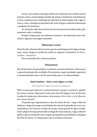 74
Assim, este projeto abrangeu diferentes domínios do conhecimento
humano como a meteorologia (estados do tempo e fenómenos atmosféricos),
a física e química com a realização de experiências relacionadas com a água, o
vento e a luz, a biologia na descoberta do ciclo da água e ainda da alimentação
e produção de alimentos.
As intenções educativas decorrem de um processo de observação, pla‑
neamento, ação e avaliação.
Porque é importante um ambiente cativante e de motivação, faço refe‑
rência a algumas estratégias utilizadas:
Observação e escuta
Num dos dias chuvosos deste inverno que já se prolongavam há algum tempo,
uma criança chegou ao jardim de infância, inquieta e desabafou: Só chuva…
só chuva… estou farta!
Este comentário deu início ao projeto.
Planeamento
Fase do processo em que preparo e seleciono, recursos materiais e físicos para
a operacionalização das atividades. Este processo surge encadeado, sequencial
e contextualizado como o fio de uma meada que se vai desenrolando.
Ação/ temática – chuva, vento (água, ar e luz)
Dialogar/interagir/ ouvir/escutar/opinar
Pedi à criança que repetisse o comentário para o grupo e ouvimos a opinião
das outras crianças. Apresentei então uma série de imagens reais de diversos
estados do tempo que observamos e discutimos, Chove todos os dias? Quantos
dias choveu? Porquê?
Proponho que registássemos os dias de chuva, de sol…. surge a ideia de
elaborar o mapa do tempo com bolinhas de esferovite pintadas de cores cor‑
respondentes aos diversos estados do tempo, numa garrafa de água cortada.
Assim, depois do mapa preenchido ao longo de várias semanas, surge a ideia de
gráfico, operacionalizado com o registo pictográfico, procedendo à contagem
dos dias de chuva, e à comparação com as semanas anteriores.
 