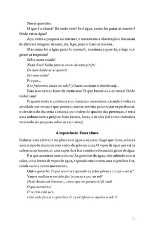 75
Novas questões:
O que é a chuva? De onde vem? Se é água, como foi parar às nuvens?
Onde existe água?
Aqui entra a pesquisa na internet, e novamente a observação e discussão
de diversas imagens: oceano, rio, lago, poço e claro as nuvens…
Mas como foi a água parar às nuvens?… continua a questão, e logo sur‑
giram as respostas!
Subiu numa escada!
Nada disso! Subiu para as costas de uma girafa!
Ou num balão de ar quente!
Foi num avião!
Propus….
E se fizéssemos chuva na sala? (olhares curiosos e duvidosos)…
Para isso vamos fazer de cientistas! O que fazem os cientistas? Onde
trabalham?
Preparei então o ambiente e os materiais necessários, criando à volta da
atividade um «ritual» que posteriormente serviria para outras experiências:
o cientista do dia seria a criança por ordem do quadro das presenças, e teria
uma indumentária própria: bata branca, luvas, e óculos (tal como tínhamos
visionado na pesquisa sobre os cientistas).
A experiência: Fazer chuva
Colocar uma cafeteira na placa com água a aquecer. Logo que ferva, colocar
uma tampa de alumínio com cubos de gelo em cima. O vapor de água que sai da
cafeteira ao encontrar uma superfície fria condensa formando gotas de água.
É o que acontece com a chuva! As gotinhas de água, vão subindo com o
calor, sob a forma de vapor de água, e quando encontram uma superfície fria,
condensam e caiem novamente.
Outra questão: O que acontece quando as mães põem a roupa a secar?
Vamos molhar o vestido das bonecas e por ao sol?
Hum! Ainda vai demorar…, temos que ter paciência! Já está!
O que aconteceu?
O vestido está seco.
Para onde foram as gotinhas de água? Quem as ajudou a subir?
 