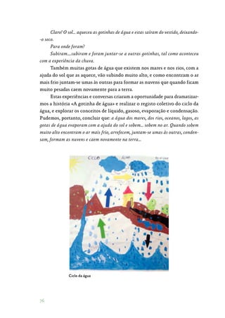 76
Claro! O sol… aqueceu as gotinhas de água e estas saíram do vestido, deixando-
-o seco.
Para onde foram?
Subiram….subiram e foram juntar-se a outras gotinhas, tal como aconteceu
com a experiência da chuva.
Também muitas gotas de água que existem nos mares e nos rios, com a
ajuda do sol que as aquece, vão subindo muito alto, e como encontram o ar
mais frio juntam-se umas às outras para formar as nuvens que quando ficam
muito pesadas caem novamente para a terra.
Estas experiências e conversas criaram a oportunidade para dramatizar‑
mos a história «A gotinha de água» e realizar o registo coletivo do ciclo da
água, e explorar os conceitos de líquido, gasoso, evaporação e condensação.
Pudemos, portanto, concluir que: a água dos mares, dos rios, oceanos, lagos, as
gotas de água evaporam com a ajuda do sol e sobem… sobem no ar. Quando sobem
muito alto encontram o ar mais frio, arrefecem, juntam-se umas às outras, conden-
sam, formam as nuvens e caem novamente na terra…
Ciclo da água
 