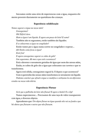 77
Iniciamos então uma série de experiencias com a água, enquanto ele‑
mento presente diariamente no quotidiano das crianças.
Experiência: solidificação
Vamos segurar a água na nossa mão?
Conseguimos?
Oh! Difícil claro.
Hum a água é um líquido. E agora um pouco de leite? E sumo?
Também não os seguramos, então também são líquidos.
E se colocarmos a água no congelador?
Então vamos por a água numa cuvete no congelador e esperar….
Ah! Então como ficou a água?
Está fria!
E agora conseguimos segurar os cubos de gelo?
Sim seguramos. Ah mas o que está a acontecer?
Está a derreter e novamente gotinhas de água que saem das nossas mãos,
Então, os cubos de gelo são a água que colocamos nas cuvetes e que se
transformou.
Agora está sólida, conseguimos segurá-la. E depois o que aconteceu?
Com o quentinho das nossas mãos transformou-se novamente em líquido.
Podemos concluir que afinal a água se modifica e utilizamo-la em diferentes
estados na nossa vida diária.
Experiência: Flutuar
Será que a palhinha do leite não flutua? E agora o botão? E o clip?
Vamos experimentar…. Precisamos de uma taça de vidro transparente
com água, e diversos objetos.
Aprendemos que: Um objeto flutua na água quando não vai ao fundo e que
há obetos que flutuam e outros que não flutuam.
 