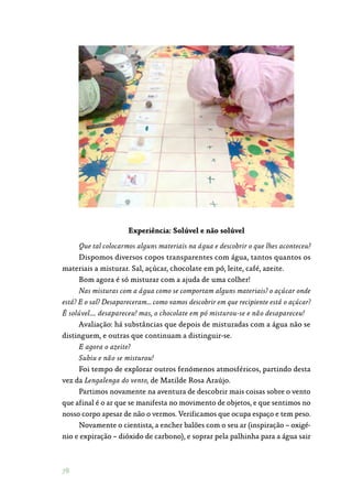 78
Experiência: Solúvel e não solúvel
Que tal colocarmos alguns materiais na água e descobrir o que lhes aconteceu?
Dispomos diversos copos transparentes com água, tantos quantos os
materiais a misturar. Sal, açúcar, chocolate em pó, leite, café, azeite.
Bom agora é só misturar com a ajuda de uma colher!
Nas misturas com a água como se comportam alguns materiais? o açúcar onde
está? E o sal? Desapareceram… como vamos descobrir em que recipiente está o açúcar?
É solúvel…. desapareceu! mas, o chocolate em pó misturou-se e não desapareceu!
Avaliação: há substâncias que depois de misturadas com a água não se
distinguem, e outras que continuam a distinguir-se.
E agora o azeite?
Subiu e não se misturou!
Foi tempo de explorar outros fenómenos atmosféricos, partindo desta
vez da Lengalenga do vento, de Matilde Rosa Araújo.
Partimos novamente na aventura de descobrir mais coisas sobre o vento
que afinal é o ar que se manifesta no movimento de objetos, e que sentimos no
nosso corpo apesar de não o vermos. Verificamos que ocupa espaço e tem peso.
Novamente o cientista, a encher balões com o seu ar (inspiração – oxigé‑
nio e expiração – dióxido de carbono), e soprar pela palhinha para a água sair
 