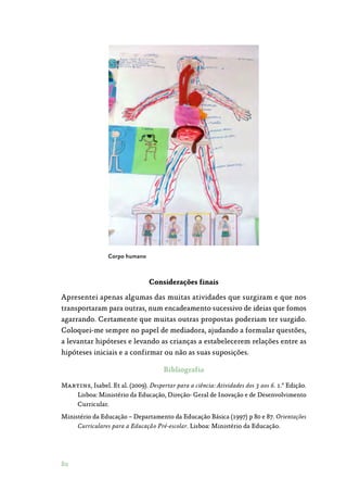 80
Corpo humano
Considerações finais
Apresentei apenas algumas das muitas atividades que surgiram e que nos
transportaram para outras, num encadeamento sucessivo de ideias que fomos
agarrando. Certamente que muitas outras propostas poderiam ter surgido.
Coloquei-me sempre no papel de mediadora, ajudando a formular questões,
a levantar hipóteses e levando as crianças a estabelecerem relações entre as
hipóteses iniciais e a confirmar ou não as suas suposições.
Bibliografia
Martins, Isabel. Et al. (2009). Despertar para a ciência: Atividades dos 3 aos 6. 1.ª Edição.
Lisboa: Ministério da Educação, Direção- Geral de Inovação e de Desenvolvimento
Curricular.
Ministério da Educação – Departamento da Educação Básica (1997) p 80 e 87. Orientações
Curriculares para a Educação Pré-escolar. Lisboa: Ministério da Educação.
 