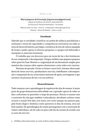 81
A luz e a cor
Maria Joaquina da Conceição (mjjconceicao@gmail.com)
Jardim de Infância de Achete, Agrupamento
de Escolas D. Afonso Henriques – Alcanede
Palavras-chave: luz solar · arco-íris · composição e decomposição da luz ·
· Newton · discos de Newton · o dia e a noite
Introdução
Sabendo que as atividades científicas no jardim-de-infância possibilitam a
utilização e treino de capacidades e competências necessárias em todas as
áreas do desenvolvimento, privilegio a existência da área da ciência equipada
de forma a poder apoiar as diversas pesquisas e o grupo está habituado a
manipular os materiais livremente.
O trabalho que vou descrever gira em torno da luz e dos fenómenos
da sua composição e decomposição. Integra também uma pequena pesquisa
sobre quem foi Isaac Newton e a organização de um documento simples para
memória das crianças sobre aspetos elementares a reter sobre este cientista.
Partimos da questão «Como se forma o arco-íris?», fizemos observação
direta de vários arco-íris, «produzimos» arco-íris, trabalhamos a decomposi‑
ção e composição da cor, construímos materiais de apoio, investigamos o que
acontece em presença da luz e na sua ausência.
Desenvolvimento
Tudo começou com a aprendizagem da sequência dos dias de semana. A maior
parte do grupo demonstrava dificuldade em a aprender apesar de todos os
dias a referirmos ao preencher o mapa de presenças. Discuti o assunto com
a assistente da sala (que também é educadora) e decidimos utilizar como
recurso a canção Sete dias, sete notas, sete cores9
porque nos pareceu que,
pela forma alegre e dinâmica como apresenta os dias da semana, seria um
bom auxiliar. Da aprendizagem da canção prosseguimos com a construção de
colares individuais, um de cada cor para cada dia da semana de acordo com
as cores do arco-íris.
9	 CD/Álbum, Maria Vasconcelos, As canções da Maria, Lisboa, Arthouse, 2012, faixa 7
 