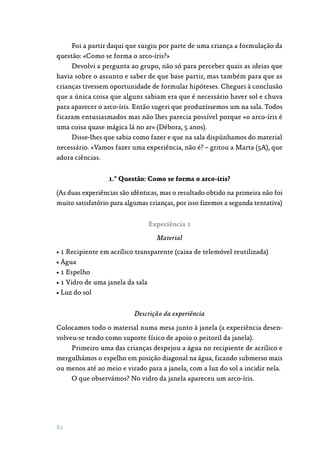 82
Foi a partir daqui que surgiu por parte de uma criança a formulação da
questão: «Como se forma o arco-íris?»
Devolvi a pergunta ao grupo, não só para perceber quais as ideias que
havia sobre o assunto e saber de que base partir, mas também para que as
crianças tivessem oportunidade de formular hipóteses. Cheguei à conclusão
que a única coisa que alguns sabiam era que é necessário haver sol e chuva
para aparecer o arco-íris. Então sugeri que produzíssemos um na sala. Todos
ficaram entusiasmados mas não lhes parecia possível porque «o arco-íris é
uma coisa quase mágica lá no ar» (Débora, 5 anos).
Disse-lhes que sabia como fazer e que na sala dispúnhamos do material
necessário. «Vamos fazer uma experiência, não é? – gritou a Marta (5A), que
adora ciências.
1.ª Questão: Como se forma o arco-íris?
(As duas experiências são idênticas, mas o resultado obtido na primeira não foi
muito satisfatório para algumas crianças, por isso fizemos a segunda tentativa)
Experiência 1
Material
• 1 Recipiente em acrílico transparente (caixa de telemóvel reutilizada)
• Água
• 1 Espelho
• 1 Vidro de uma janela da sala
• Luz do sol
Descrição da experiência
Colocamos todo o material numa mesa junto à janela (a experiência desen‑
volveu-se tendo como suporte físico de apoio o peitoril da janela).
Primeiro uma das crianças despejou a água no recipiente de acrílico e
mergulhámos o espelho em posição diagonal na água, ficando submerso mais
ou menos até ao meio e virado para a janela, com a luz do sol a incidir nela.
O que observámos? No vidro da janela apareceu um arco-íris.
 
