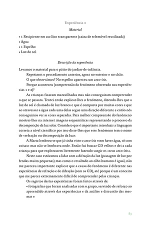 83
Experiência 2
Material
• 1 Recipiente em acrílico transparente (caixa de telemóvel reutilizada)
• Água
• 1 Espelho
• Luz do sol
Descrição da experiência
Levamos o material para o pátio do jardim-de-infância.
Repetimos o procedimento anterior, agora no exterior e no chão.
O que observámos? No espelho apareceu um arco-íris.
Porque aconteceu (compreensão do fenómeno observado nas experiên‑
cias 1 e 2)?
As crianças ficaram maravilhadas mas não conseguiram compreender
o que se passara. Tentei então explicar-lhes o fenómeno, dizendo-lhes que a
luz do sol é chamada de luz branca e que é composta por muitas cores e que
ao atravessar a água cada uma delas segue uma direção diferente e então nós
conseguimos ver as cores separadas. Para melhor compreensão do fenómeno
mostrei-lhes na internet imagens esquemáticas representando o processo da
decomposição da luz solar. Considero que é importante introduzir a linguagem
correta a nível científico por isso disse-lhes que esse fenómeno tem o nome
de «refração ou decomposição da luz».
A Marta lembrou-se que já tinha visto o arco-íris «sem haver água, só com
coisas» mas não se lembrava onde. Então fui buscar CD velhos e dei a cada
criança para que explorassem livremente fazendo surgir os «seus arco-íris».
Neste caso estávamos a lidar com a difração da luz (passagem de luz por
fendas muito pequenas) mas como o resultado ao olho humano é igual, não
me pareceu importante explicar que a causa do fenómeno é diferente nas
experiências de refração e de difração (com os CD), até porque é um conceito
que me parece extremamente difícil de compreender pelas crianças.
Os registos destas experiências foram feitos através de:
• fotografias que foram analisadas com o grupo, servindo de reforço ao
apreendido através das experiências e da análise e discussão das mes‑
mas e
 