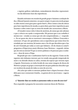 84
• registos gráficos individuais, nomeadamente desenhos representati‑
vos das diferentes fases das experiências.
Quando estávamos em reunião de grande grupo e fazíamos a avaliação do
dia, o Manuel (3anos) comentou: «eu quero sempre vir para esta escola porque
tu sabes muitas coisas giras para a gente fazer!», «Pois e temos a área da ciência
para fazer experiências do mundo, ai, quero dizer, para fazer experiências para
ficarmos a saber como é que as coisas do mundo são» acrescentou a Marta.
«O mundo à nossa volta é cheio de mistérios, de coisas que não sabemos
e que a ciência nos ajuda a compreender. Há pessoas que o seu trabalho é
mesmo esse – estudar as coisas que nós não compreendemos…» – respondi.
«… Eu sei quem são, são os cientistas!» interrompeu a Débora. Concordei e
continuei: «O que nós aprendemos com as experiências que temos feito foi
estudado por um cientista, há muitos anos e foi ele que descobriu que a luz
do sol é formada por todas as cores que falámos». «E ele chama-se como?»
perguntou a Filipa (cinco anos) «Newton, Isaac Newton» – respondi. «Achas
que ele está na internet? É que se estiver podemos ir lá procurar para o conhe‑
cer.» – disse de novo a Filipa.
Respondi que sim e combinámos fazê-lo no dia seguinte. Como no dia
seguinte não tínhamos internet, por ter estado uma grande tempestade de
noite e ter deitado abaixo os cabos, tivemos de esperar que viessem repor
a ligação. Entretanto, eu tinha levado de casa umas imagens de discos de
Newton e propus ao grupo a construção de um para podermos descobrir que
cor resultava da junção de todas as cores do arco-íris.
«Eu acho que todos os meninos podiam fazer e depois levavam o disco
deles para casa e ensinavam à família… eu gostava de ter um só meu» – sugeriu
a Marta.
2.ª Questão: Que cor resulta se juntarmos todas as cores do arco-íris?
Para responder à pergunta foi necessário construir discos de Newton.
 