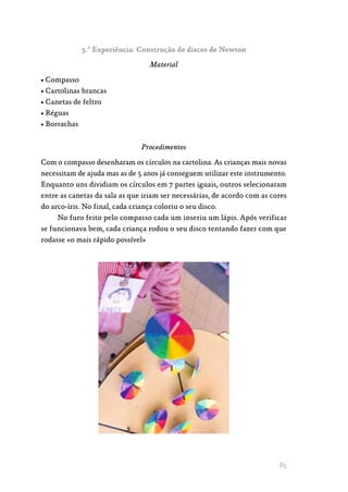 85
3.ª Experiência: Construção de discos de Newton
Material
• Compasso
• Cartolinas brancas
• Canetas de feltro
• Réguas
• Borrachas
Procedimentos
Com o compasso desenharam os círculos na cartolina. As crianças mais novas
necessitam de ajuda mas as de 5 anos já conseguem utilizar este instrumento.
Enquanto uns dividiam os círculos em 7 partes iguais, outros selecionaram
entre as canetas da sala as que iriam ser necessárias, de acordo com as cores
do arco-íris. No final, cada criança coloriu o seu disco.
No furo feito pelo compasso cada um inseriu um lápis. Após verificar
se funcionava bem, cada criança rodou o seu disco tentando fazer com que
rodasse «o mais rápido possível»
 