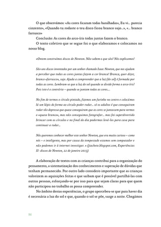 86
O que observámos: «As cores ficaram todas baralhadas», Eu vi… parecia
cinzento», «Quando tu rodaste o teu disco ficou branco sujo…», «… branco
farrusco»
Conclusão: As cores do arco-íris todas juntas fazem o branco.
O texto coletivo que se segue foi o que elaboramos e colocamos no
nosso blog.
«Ontem construímos discos de Newton. Não sabem o que são? Nós explicamos!
São uns discos inventados por um senhor chamado Isaac Newton, que nos ajudam
a perceber que todas as cores juntas fazem a cor branca! Branca, quer dizer,
branco «farrusco», sujo. Ajuda a compreender que a luz (do sol) é formada por
todas as cores. Lembram-se que a luz do sol quando se divide forma o arco-íris?
Pois isto é o contrário – quando se juntam todas as cores….
No fim de termos o círculo pintado, fizemos um furinho no centro e colocámos
lá um lápis de forma ao círculo poder rodar… só os adultos é que conseguiram
rodar tão depressa que quase conseguiram que as cores se juntassem para vermos
o «quase branco», mas não conseguimos fotografar… mas foi superdivertido
brincar com os círculos e no final do dia podermos levá-los para casa para
continuar a rodar…
Nós queremos conhecer melhor este senhor Newton, que era muito curioso – como
nós – e inteligente, mas por causa da tempestade estamos sem computador e
não podemos ir à internet investigar. » (jiachete.blogspot.com, Experiências
II- discos de Newton, 22 de janeiro 2013)
A elaboração de textos com as crianças contribui para a organização do
pensamento, a sistematização dos conhecimentos e superação de dúvidas que
tenham permanecido. Por outro lado considero importante que as crianças
valorizem as aquisições feitas e que saibam que é possível partilhá-las com
outras pessoas, esforçando-se por isso para que sejam claras para que quem
não participou no trabalho as possa compreender.
No âmbito destas experiências, o grupo apercebeu-se que para haver dia
é necessária a luz do sol e que, quando o sol se põe, surge a noite. Chegámos
 