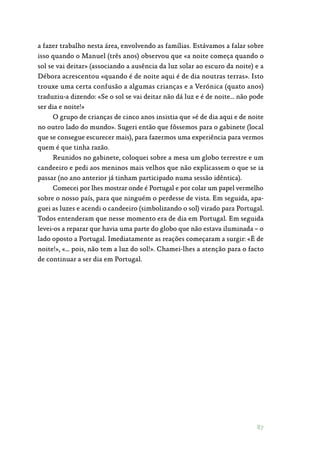 87
a fazer trabalho nesta área, envolvendo as famílias. Estávamos a falar sobre
isso quando o Manuel (três anos) observou que «a noite começa quando o
sol se vai deitar» (associando a ausência da luz solar ao escuro da noite) e a
Débora acrescentou «quando é de noite aqui é de dia noutras terras». Isto
trouxe uma certa confusão a algumas crianças e a Verónica (quato anos)
traduziu-a dizendo: «Se o sol se vai deitar não dá luz e é de noite… não pode
ser dia e noite!»
O grupo de crianças de cinco anos insistia que »é de dia aqui e de noite
no outro lado do mundo». Sugeri então que fôssemos para o gabinete (local
que se consegue escurecer mais), para fazermos uma experiência para vermos
quem é que tinha razão.
Reunidos no gabinete, coloquei sobre a mesa um globo terrestre e um
candeeiro e pedi aos meninos mais velhos que não explicassem o que se ia
passar (no ano anterior já tinham participado numa sessão idêntica).
Comecei por lhes mostrar onde é Portugal e por colar um papel vermelho
sobre o nosso país, para que ninguém o perdesse de vista. Em seguida, apa‑
guei as luzes e acendi o candeeiro (simbolizando o sol) virado para Portugal.
Todos entenderam que nesse momento era de dia em Portugal. Em seguida
levei-os a reparar que havia uma parte do globo que não estava iluminada – o
lado oposto a Portugal. Imediatamente as reações começaram a surgir: «É de
noite!», «… pois, não tem a luz do sol!». Chamei-lhes a atenção para o facto
de continuar a ser dia em Portugal.
 