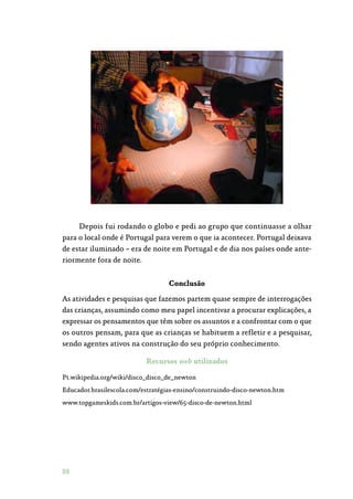 88
Depois fui rodando o globo e pedi ao grupo que continuasse a olhar
para o local onde é Portugal para verem o que ia acontecer. Portugal deixava
de estar iluminado – era de noite em Portugal e de dia nos países onde ante‑
riormente fora de noite.
Conclusão
As atividades e pesquisas que fazemos partem quase sempre de interrogações
das crianças, assumindo como meu papel incentivar a procurar explicações, a
expressar os pensamentos que têm sobre os assuntos e a confrontar com o que
os outros pensam, para que as crianças se habituem a refletir e a pesquisar,
sendo agentes ativos na construção do seu próprio conhecimento.
Recursos web utilizados
Pt.wikipedia.org/wiki/disco_disco_de_newton
Educador.brasilescola.com/estratégias-ensino/construindo-disco-newton.htm
www.topgameskids.com.br/artigos-view/65-disco-de-newton.html
 
