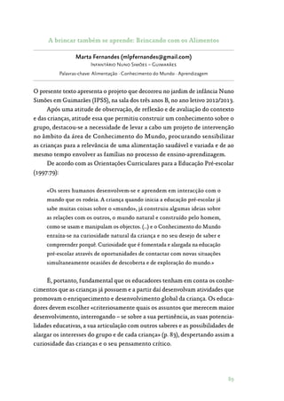 89
A brincar também se aprende: Brincando com os Alimentos
Marta Fernandes (mlpfernandes@gmail.com)
Infantário Nuno Simões – Guimarães
Palavras-chave: Alimentação · Conhecimento do Mundo · Aprendizagem
O presente texto apresenta o projeto que decorreu no jardim de infância Nuno
Simões em Guimarães (IPSS), na sala dos três anos B, no ano letivo 2012/2013.
Após uma atitude de observação, de reflexão e de avaliação do contexto
e das crianças, atitude essa que permitiu construir um conhecimento sobre o
grupo, destacou-se a necessidade de levar a cabo um projeto de intervenção
no âmbito da área de Conhecimento do Mundo, procurando sensibilizar
as crianças para a relevância de uma alimentação saudável e variada e de ao
mesmo tempo envolver as famílias no processo de ensino-aprendizagem.
De acordo com as Orientações Curriculares para a Educação Pré-escolar
(1997:79):
«Os seres humanos desenvolvem-se e aprendem em interacção com o
mundo que os rodeia. A criança quando inicia a educação pré-escolar já
sabe muitas coisas sobre o «mundo», já construiu algumas ideias sobre
as relações com os outros, o mundo natural e construído pelo homem,
como se usam e manipulam os objectos. (…) e o Conhecimento do Mundo
enraíza-se na curiosidade natural da criança e no seu desejo de saber e
compreender porquê. Curiosidade que é fomentada e alargada na educação
pré-escolar através de oportunidades de contactar com novas situações
simultaneamente ocasiões de descoberta e de exploração do mundo.»
É, portanto, fundamental que os educadores tenham em conta os conhe‑
cimentos que as crianças já possuem e a partir daí desenvolvam atividades que
promovam o enriquecimento e desenvolvimento global da criança. Os educa‑
dores devem escolher «criteriosamente quais os assuntos que merecem maior
desenvolvimento, interrogando – se sobre a sua pertinência, as suas potencia‑
lidades educativas, a sua articulação com outros saberes e as possibilidades de
alargar os interesses do grupo e de cada criança» (p. 83), despertando assim a
curiosidade das crianças e o seu pensamento crítico.
 