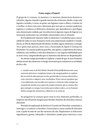 90
Como surgiu o Projeto?
O grupo de 21 crianças, 10 meninas e 11 meninos, demonstrou durante as
refeições, alguma rejeição à grande maioria dos alimentos, desde a sopa com
legumes cortados, à carne, ao peixe, aos legumes como a alface, o tomate ou
a ervilha e à fruta com casca. Quisemos por isso que as crianças pudessem
explorar e conhecer os diferentes alimentos, que aprendessem a privilegiar
uma alimentação cuidada, que reconhecessem algumas regras de higiene e se
tornassem autónomos nas atividades relacionadas com as refeições.
Era fundamental valorizar todos os alimentos e sensibilizar para a neces‑
sidade de todos os seres humanos terem uma alimentação saudável e variada.
Assim, no Dia da Alimentação decidimos recolher alguns alimentos e entregá‑
-los a quem mais precisa, neste caso, a Associação de Apoio à Criança em
Guimarães. As crianças puderam perceber, não apenas, a importância de sermos
solidários, mas também o valor dos alimentos e a sua imprescindibilidade para
os seres vivos, compreendendo que os alimentos não devem ser desperdiçados.
Ao mesmo tempo pretendeu-se explorar a noção de que os seres humanos
obtém através dos alimentos a energia necessária para realizarem as atividades
do dia a dia.
«… estudos como os de Van Hook e Huziak-Clark (2008) demonstram como
conceitos abstratos e complexos (como o de energia) podem ser explora‑
dos ao nível da educação pré-escolar, permitindo às crianças desenvolver
esses conceitos e adquirir novo vocabulário. Estes autores propõem que
a sua exploração seja iniciada com o pensar e conversar sobre energia em
situações do mundo vivo e partir das noções intuitivas que as crianças têm
(por exemplo «a energia é necessária para realizar ações», «o ser humano
obtém energia dos alimentos»», (Martins et al, 2009:15).
Ao perguntar às crianças quais eram os seus alimentos preferidos, as
respostas não deixavam margem para dúvidas: bolachas de chocolate, mousse,
chocolate.
Partindo da exploração da história A Casinha de Chocolate começámos a
investigar e a conhecer o chocolate. Construímos a nossa casinha de chocolate
com a ajuda da mãe de um dos meninos da sala. Explorámos os diferentes
ingredientes, gomas, rebuçados e chocolates usados para construir a casa,
 