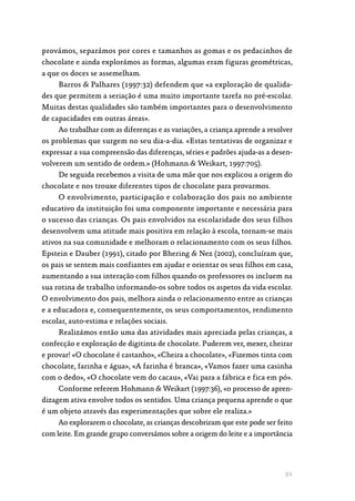 91
provámos, separámos por cores e tamanhos as gomas e os pedacinhos de
chocolate e ainda explorámos as formas, algumas eram figuras geométricas,
a que os doces se assemelham.
Barros  Palhares (1997:32) defendem que «a exploração de qualida‑
des que permitem a seriação é uma muito importante tarefa no pré-escolar.
Muitas destas qualidades são também importantes para o desenvolvimento
de capacidades em outras áreas».
Ao trabalhar com as diferenças e as variações, a criança aprende a resolver
os problemas que surgem no seu dia-a-dia. «Estas tentativas de organizar e
expressar a sua compreensão das diferenças, séries e padrões ajuda-as a desen‑
volverem um sentido de ordem.» (Hohmann  Weikart, 1997:705).
De seguida recebemos a visita de uma mãe que nos explicou a origem do
chocolate e nos trouxe diferentes tipos de chocolate para provarmos.
O envolvimento, participação e colaboração dos pais no ambiente
educativo da instituição foi uma componente importante e necessária para
o sucesso das crianças. Os pais envolvidos na escolaridade dos seus filhos
desenvolvem uma atitude mais positiva em relação à escola, tornam-se mais
ativos na sua comunidade e melhoram o relacionamento com os seus filhos.
Epstein e Dauber (1991), citado por Bhering  Nez (2002), concluíram que,
os pais se sentem mais confiantes em ajudar e orientar os seus filhos em casa,
aumentando a sua interação com filhos quando os professores os incluem na
sua rotina de trabalho informando-os sobre todos os aspetos da vida escolar.
O envolvimento dos pais, melhora ainda o relacionamento entre as crianças
e a educadora e, consequentemente, os seus comportamentos, rendimento
escolar, auto-estima e relações sociais.
Realizámos então uma das atividades mais apreciada pelas crianças, a
confecção e exploração de digitinta de chocolate. Puderem ver, mexer, cheirar
e provar! «O chocolate é castanho», «Cheira a chocolate», «Fizemos tinta com
chocolate, farinha e água», «A farinha é branca», «Vamos fazer uma casinha
com o dedo», «O chocolate vem do cacau», «Vai para a fábrica e fica em pó».
Conforme referem Hohmann  Weikart (1997:36), «o processo de apren‑
dizagem ativa envolve todos os sentidos. Uma criança pequena aprende o que
é um objeto através das experimentações que sobre ele realiza.»
Ao explorarem o chocolate, as crianças descobriram que este pode ser feito
com leite. Em grande grupo conversámos sobre a origem do leite e a importância
 