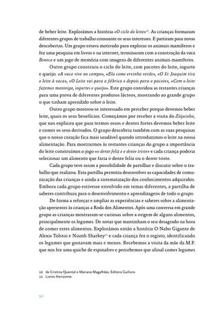 92
de beber leite. Explorámos a história «O ciclo do leite»10
. As crianças formaram
diferentes grupos de trabalho consoante os seus interesses. E partiram para novas
descobertas. Um grupo estava motivado para explorar os animais mamíferos e
fez uma pesquisa em livros e na internet, terminaram com a construção da vaca
Boneca e um jogo de memória com imagens de diferentes animais mamíferos.
Outro grupo construiu o ciclo do leite, com pacotes do leite, iogurte
e queijo. «A vaca vive no campo», «Ela come ervinha verde», «O Sr. Joaquim tira
o leite à vaca», «O Leite vai para a fábrica e depois para o pacote», «Com o leite
fazemos manteiga, iogurtes e queijo». Este grupo convidou as restantes crianças
para uma prova de diferentes produtos lácteos, mostrando ao grande grupo
o que tinham aprendido sobre o leite.
Outro grupo mostrou-se interessado em perceber porque devemos beber
leite, quais os seus benefícios. Começámos por receber a visita do Zéquinha,
que nos explicou que para termos ossos e dentes fortes devemos beber leite
e comer os seus derivados. O grupo descobriu também com as suas pesquisas
que o nosso coração fica mais saudável quando introduzimos o leite na nossa
alimentação. Para mostrarmos às restantes crianças do grupo a importância
do leite construímos o jogo «o dente feliz e o dente triste» e cada criança poderia
selecionar um alimento que faria o dente feliz ou o dente triste.
Cada grupo teve assim a possibilidade de partilhar e discutir sobre o tra‑
balho que realizou. Esta partilha permitiu desenvolver as capacidades de comu‑
nicação das crianças e ainda a sistematização dos conhecimentos adquiridos.
Embora cada grupo estivesse envolvido em temas diferentes, a partilha de
saberes contribuiu para o desenvolvimento e aprendizagens de todo o grupo.
De forma a reforçar e ampliar as experiências e saberes sobre a alimenta‑
ção apresentei às crianças a Roda dos Alimentos. Após uma conversa em grande
grupo as crianças mostraram-se curiosas sobre a origem de alguns alimentos,
principalmente os legumes. De notar que mantinham o seu desagrado na hora
de comer estes alimentos. Explorámos então a história O Nabo Gigante de
Alexis Tolstoi e Niamh Sharkey11
e cada criança fez o registo, identificando
os legumes que gostavam mais e menos. Recebemos a visita da mãe da M.F.
que nos fez uma quiche de espinafres e percebemos que afinal comer legumes
10	 de Cristina Quental e Mariana Magalhães. Editora Gailivro.
11	 Livros Horizonte.
 