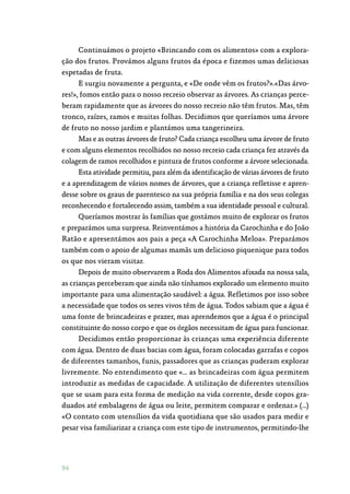 94
Continuámos o projeto «Brincando com os alimentos» com a explora‑
ção dos frutos. Provámos alguns frutos da época e fizemos umas deliciosas
espetadas de fruta.
E surgiu novamente a pergunta, e «De onde vêm os frutos?».«Das árvo‑
res!», fomos então para o nosso recreio observar as árvores. As crianças perce‑
beram rapidamente que as árvores do nosso recreio não têm frutos. Mas, têm
tronco, raízes, ramos e muitas folhas. Decidimos que queríamos uma árvore
de fruto no nosso jardim e plantámos uma tangerineira.
Mas e as outras árvores de fruto? Cada criança escolheu uma árvore de fruto
e com alguns elementos recolhidos no nosso recreio cada criança fez através da
colagem de ramos recolhidos e pintura de frutos conforme a árvore selecionada.
Esta atividade permitiu, para além da identificação de várias árvores de fruto
e a aprendizagem de vários nomes de árvores, que a criança refletisse e apren‑
desse sobre os graus de parentesco na sua própria família e na dos seus colegas
reconhecendo e fortalecendo assim, também a sua identidade pessoal e cultural.
Queríamos mostrar às famílias que gostámos muito de explorar os frutos
e preparámos uma surpresa. Reinventámos a história da Carochinha e do João
Ratão e apresentámos aos pais a peça «A Carochinha Meloa». Preparámos
também com o apoio de algumas mamãs um delicioso piquenique para todos
os que nos vieram visitar.
Depois de muito observarem a Roda dos Alimentos afixada na nossa sala,
as crianças perceberam que ainda não tínhamos explorado um elemento muito
importante para uma alimentação saudável: a água. Refletimos por isso sobre
a necessidade que todos os seres vivos têm de água. Todos sabiam que a água é
uma fonte de brincadeiras e prazer, mas aprendemos que a água é o principal
constituinte do nosso corpo e que os órgãos necessitam de água para funcionar.
Decidimos então proporcionar às crianças uma experiência diferente
com água. Dentro de duas bacias com água, foram colocadas garrafas e copos
de diferentes tamanhos, funis, passadores que as crianças puderam explorar
livremente. No entendimento que «… as brincadeiras com água permitem
introduzir as medidas de capacidade. A utilização de diferentes utensílios
que se usam para esta forma de medição na vida corrente, desde copos gra‑
duados até embalagens de água ou leite, permitem comparar e ordenar.» (…)
«O contato com utensílios da vida quotidiana que são usados para medir e
pesar visa familiarizar a criança com este tipo de instrumentos, permitindo-lhe
 