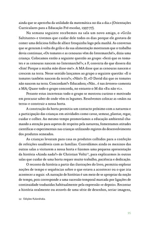 95
ainda que se aperceba da utilidade da matemática no dia a dia.» (Orientações
Curriculares para a Educação Pré-escolar, 1997:77).
Na semana seguinte recebemos na sala um novo amigo, o «Grilo
Saltitante» e tivemos que cuidar dele todos os dias porque ele gostava de
comer uma deliciosa folha de alface fresquinha logo pela manhã. As conversas
que se geraram à volta do grilo e da sua alimentação mostraram que o trabalho
devia continuar, «Os tomates e as cenouras vêm do Intermarché!», dizia uma
criança. Colocamos então a seguinte questão ao grupo: «Será que os toma‑
tes e as cenouras nascem no Intermarché?»; a F, convicta do que dissera diz
«Sim! Porque a minha mãe disse-me!». A MA disse que as cenouras nascem e
crescem na terra. Nesse sentido lançamos ao grupo a seguinte questão: «E o
tomates também nascem da terra?»; «Não!» D; «O David diz que os tomates
não nascem na terra. Concordam?» Educadora; «Não… é nas árvores» comenta
a MA; Quase todo o grupo concorda, no entanto o M diz «Eu não vi.».
Perante estas incertezas todo o grupo se mostrou curioso e motivado
em procurar saber de onde vêm os legumes. Resolvemos colocar as «mãos na
terra» e construir a nossa horta.
A construção da horta permitiu um contacto próximo com a natureza e
a participação das crianças em atividades como cavar, semear, plantar, regar,
cuidar e colher. Ao mesmo tempo promovíamos a educação ambiental cha‑
mando a atenção para aspetos de respeito pela natureza, fomentamos atitudes
científicas e experimentais nas crianças utilizando registos do desenvolvimento
dos produtos semeados.
As crianças levaram para casa os produtos colhidos para a confeção
de refeições saudáveis com as famílias. Convidámos ainda os meninos das
outras salas a visitarem a nossa horta e fizemos uma pequena apresentação
da história «Ainda nada?» de Christian Voltz12
, para explicarmos às outras
salas que cuidar de uma horta requer muito trabalho, paciência e dedicação.
O reconto da história a partir das ilustrações do livro, permitiu explorar
noções de tempo e sequências sobre o que estava a acontecer ou o que iria
acontecer a seguir. «A narração de histórias é um meio de se apropriar da noção
de tempo, pois corresponde a uma sucessão temporal marcada por ligações de
continuidade traduzidas habitualmente pela expressão «e depois». Recontar
a história oralmente ou através de uma série de desenhos, seriar imagens,
12	 Edições Kalandraka.
 