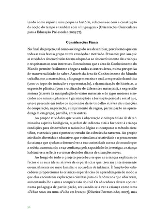 96
tendo como suporte uma pequena história, relaciona-se com a construção
da noção do tempo e também com a linguagem.» (Orientações Curriculares
para a Educação Pré-escolar. 2009:77).
Considerações Finais
No final do projeto, tal como ao longo do seu desenrolar, percebemos que em
todas as suas fases o grupo esteve envolvido e motivado. Pensamos por isso que
as atividades desenvolvidas foram adequadas ao desenvolvimento das crianças
e respeitaram os seus interesses. Entendemos que a área do Conhecimento do
Mundo permite facilmente chegar a todas as outras áreas, numa perspetiva
de transversalidade do saber. Através da área do Conhecimento do Mundo
trabalhamos a matemática, a linguagem escrita e oral, a expressão dramática
(com os jogos de imitação e representação), a dramatização de histórias, a
expressão plástica (com a utilização de diferentes materiais), a expressão
motora (através da manipulação de vários materiais e de jogos motores asso‑
ciados aos animais, plantas e à germinação) e a formação pessoal e social que,
esteve presente em todos os momentos deste trabalho através das situações
de cooperação, negociação, cumprimento de regras, participação na apren‑
dizagem em grupo, partilha, entre outras.
Ao propor atividades que visam a observação e compreensão de deter‑
minados aspetos biológicos, o jardim de infância está a fornecer à criança
condições para desenvolver o raciocínio lógico e incorporar o método cien‑
tifico, essenciais para o posterior estudo das ciências da natureza. Ao propor
atividades divertidas e educativas que estimulam a criatividade e o pensamento
da criança que ajudam a desenvolver a sua curiosidade acerca do mundo que
a rodeia, aumentando a sua confiança pela capacidade de investigar, a criança
habitua-se a refletir e a tomar decisões diante de situações novas.
Ao longo de todo o projeto percebeu-se que as crianças explicam os
factos e as suas ideias através de experiências que tiveram anteriormente
essencialmente no meio familiar e no jardim de infância. É função dos edu‑
cadores proporcionar às crianças experiências de aprendizagem de modo a
que elas encontrem explicações corretas para os fenómenos que observam,
aumentando-lhe assim a compreensão do real. Os educadores devem apostar
numa pedagogia de participação, recusando-se a ver a criança como uma
«Tábua rasa» ou uma «Folha em branco» (Oliveira-Formosinho, 2007), mas
 