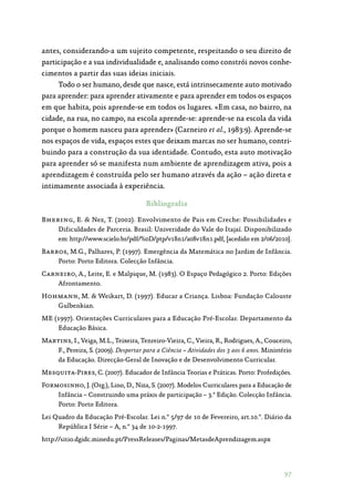 97
antes, considerando-a um sujeito competente, respeitando o seu direito de
participação e a sua individualidade e, analisando como constrói novos conhe‑
cimentos a partir das suas ideias iniciais.
Todo o ser humano, desde que nasce, está intrinsecamente auto motivado
para aprender: para aprender ativamente e para aprender em todos os espaços
em que habita, pois aprende-se em todos os lugares. «Em casa, no bairro, na
cidade, na rua, no campo, na escola aprende-se: aprende-se na escola da vida
porque o homem nasceu para aprender» (Carneiro et al., 1983:9). Aprende-se
nos espaços de vida, espaços estes que deixam marcas no ser humano, contri‑
buindo para a construção da sua identidade. Contudo, esta auto motivação
para aprender só se manifesta num ambiente de aprendizagem ativa, pois a
aprendizagem é construída pelo ser humano através da ação – ação direta e
intimamente associada à experiência.
Bibliografia
Bhering, E.  Nez, T. (2002). Envolvimento de Pais em Creche: Possibilidades e
Dificuldades de Parceria. Brasil: Univeridade do Vale do Itajaí. Disponibilizado
em: http://www.scielo.br/pdf/%0D/ptp/v18n1/a08v18n1.pdf, [acedido em 2/06/2010].
Barros, M.G., Palhares, P. (1997). Emergência da Matemática no Jardim de Infância.
Porto: Porto Editora. Colecção Infância.
Carneiro, A., Leite, E. e Malpique, M. (1983). O Espaço Pedagógico 2. Porto: Edições
Afrontamento.
Hohmann, M.  Weikart, D. (1997). Educar a Criança. Lisboa: Fundação Calouste
Gulbenkian.
ME (1997). Orientações Curriculares para a Educação Pré-Escolar. Departamento da
Educação Básica.
Martins, I., Veiga, M.L., Teixeira, Tenreiro-Vieira, C., Vieira, R., Rodrigues, A., Couceiro,
F., Pereira, S. (2009). Despertar para a Ciência – Atividades dos 3 aos 6 anos. Ministério
da Educação. Direcção-Geral de Inovação e de Desenvolvimento Curricular.
Mesquita-Pires, C. (2007). Educador de Infância Teorias e Práticas. Porto: Profedições.
Formosinho, J. (Org.), Lino, D., Niza, S. (2007). Modelos Curriculares para a Educação de
Infância – Construindo uma práxis de participação – 3.ª Edição. Colecção Infância.
Porto: Porto Editora.
Lei Quadro da Educação Pré-Escolar. Lei n.º 5/97 de 10 de Fevereiro, art.10.º. Diário da
República I Série – A, n.º 34 de 10-2-1997.
http://sitio.dgidc.minedu.pt/PressReleases/Paginas/MetasdeAprendizagem.aspx
 