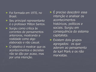 Foi formada em 1970, no Brasil.  Seu principal representante é o professor Milton Santos. Surgiu como crítica às correntes de pensamentos anteriores, mostrando a realidade como algo elaborado e não casual. O objetivo é mostrar que os acontecimentos e decisões não se dão por acaso, mas por uma intenção.  É preciso descobrir essa  intenção e analisar os acontecimentos históricos, políticos e sociais. Surgiu em consequência do sistema capitalista. Existem dois grupos agregados:  os que aderem ao pensamento de karl Mark e os não marxistas. 