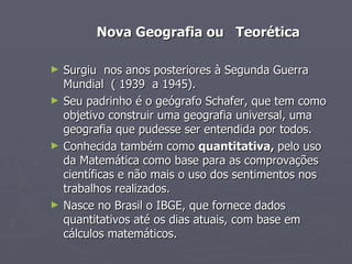 Nova Geografia ou  Teorética Surgiu  nos anos posteriores à Segunda Guerra Mundial  ( 1939  a 1945). Seu padrinho é o geógrafo Schafer, que tem como objetivo construir uma geografia universal, uma geografia que pudesse ser entendida por todos. Conhecida também como  quantitativa,  pelo uso da Matemática como base para as comprovações científicas e não mais o uso dos sentimentos nos trabalhos realizados. Nasce no Brasil o IBGE, que fornece dados quantitativos até os dias atuais, com base em cálculos matemáticos. 