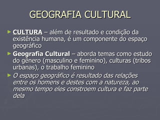 GEOGRAFIA CULTURAL CULTURA  – além de resultado e condição da existência humana, é um componente do espaço geográfico Geografia Cultural  – aborda temas como estudo do gênero (masculino e feminino), culturas (tribos urbanas), o trabalho feminino O espaço geográfico é resultado das relações entre os homens e destes com a natureza, ao mesmo tempo eles constroem cultura e faz parte dela 